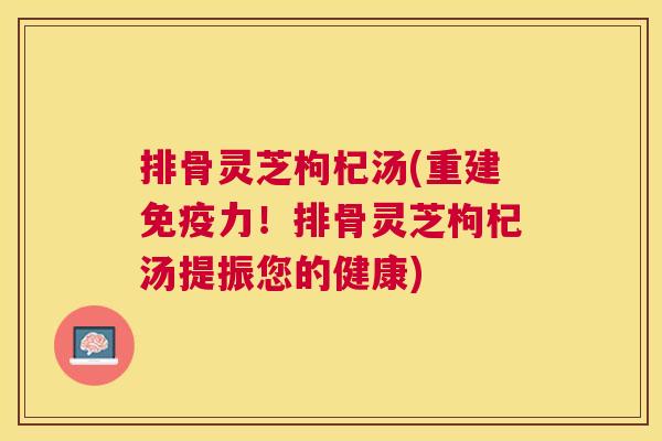 排骨灵芝枸杞汤(重建免疫力!排骨灵芝枸杞汤提振您的健康) 排骨灵芝枸杞汤(重建免疫力!排骨灵芝枸杞汤提振您的健康)