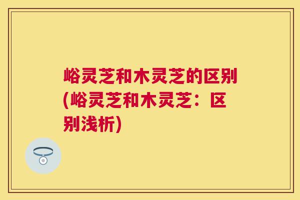 峪灵芝和木灵芝的区别(峪灵芝和木灵芝:区别浅析) 峪灵芝和木灵芝的区别(峪灵芝和木灵芝:区别浅析)