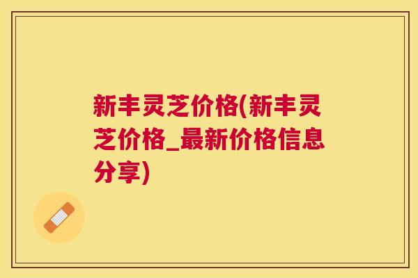 新丰灵芝价格(新丰灵芝价格_新价格信息分享)