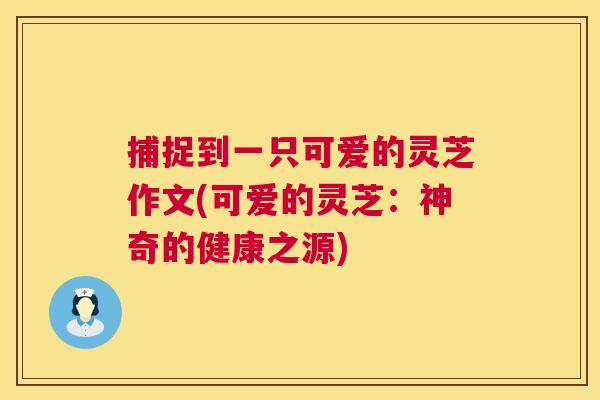 捕捉到一只可爱的灵芝作文(可爱的灵芝：神奇的健康之源)