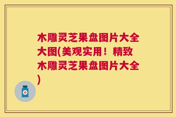 木雕灵芝果盘图片大全大图(美观实用！精致木雕灵芝果盘图片大全)