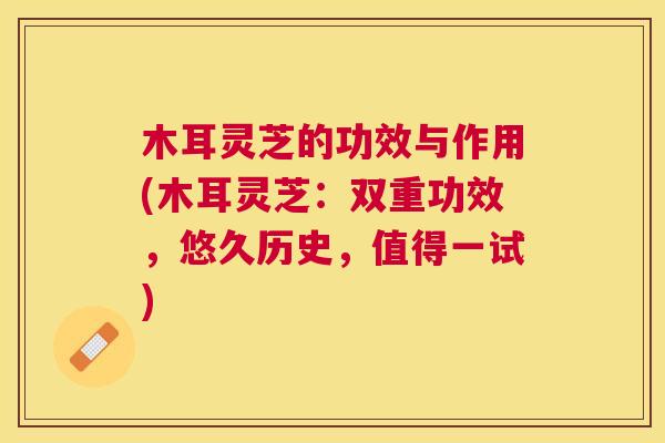 木耳灵芝的功效与作用(木耳灵芝：双重功效，悠久历史，值得一试)