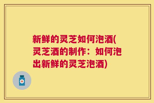 新鲜的灵芝如何泡酒(灵芝酒的制作：如何泡出新鲜的灵芝泡酒)