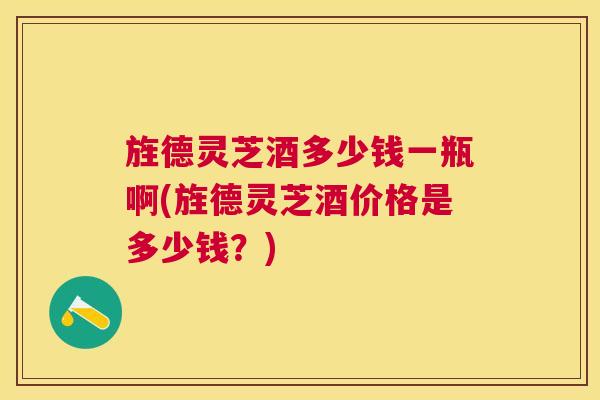 旌德灵芝酒多少钱一瓶啊(旌德灵芝酒价格是多少钱?) 旌德灵芝酒多少钱一瓶啊(旌德灵芝酒价格是多少钱?)