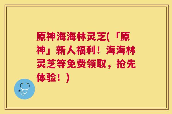 原神海海林灵芝(「原神」新人福利！海海林灵芝等免费领取，抢先体验！)