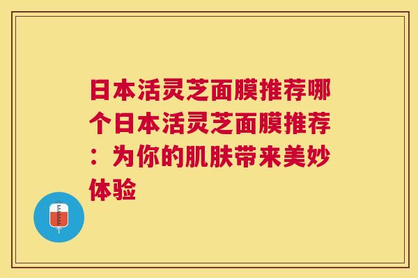 日本活灵芝面膜推荐哪个日本活灵芝面膜推荐:为你的带来美妙体验 日本活灵芝面膜推荐哪个日本活灵芝面膜推荐:为你的带来美妙体验