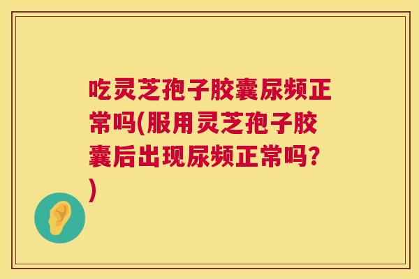 吃灵芝孢子胶囊尿频正常吗(服用灵芝孢子胶囊后出现尿频正常吗？)