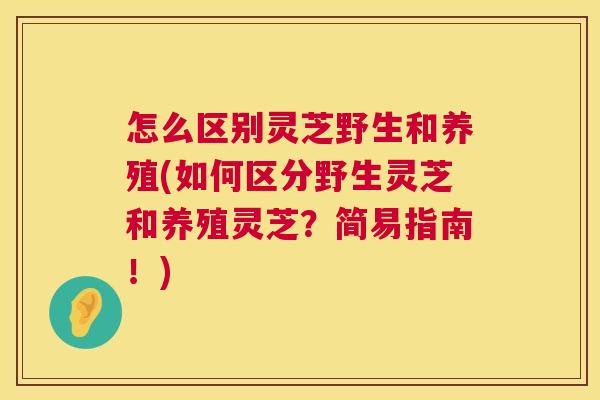 怎么区别灵芝野生和养殖(如何区分野生灵芝和养殖灵芝？简易指南！)