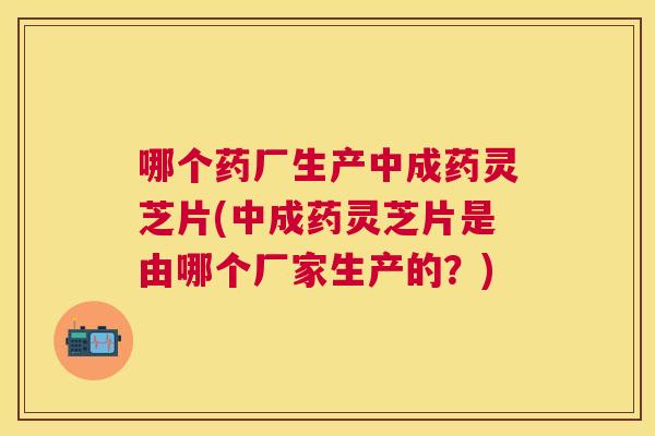 哪个药厂生产中成药灵芝片(中成药灵芝片是由哪个厂家生产的？)