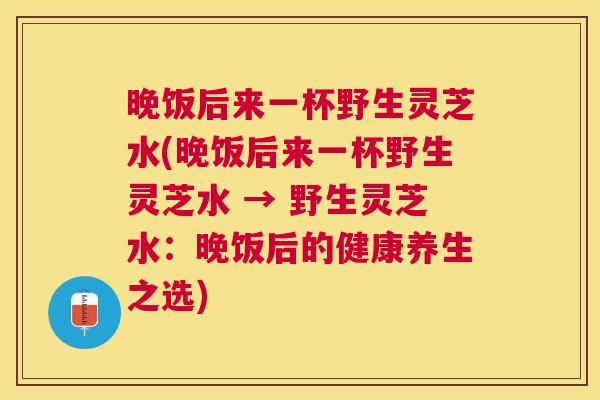 晚饭后来一杯野生灵芝水(晚饭后来一杯野生灵芝水 → 野生灵芝水:晚饭后的健康养生之选) 晚饭后来一杯野生灵芝水(晚饭后来一杯野生灵芝水 → 野生灵芝水:晚饭后的健康养生之选)