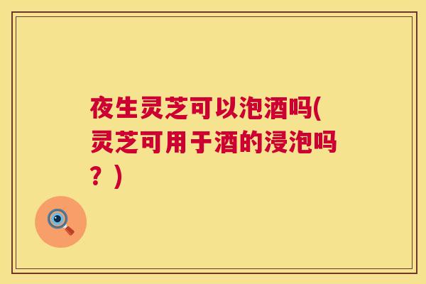 夜生灵芝可以泡酒吗(灵芝可用于酒的浸泡吗？)
