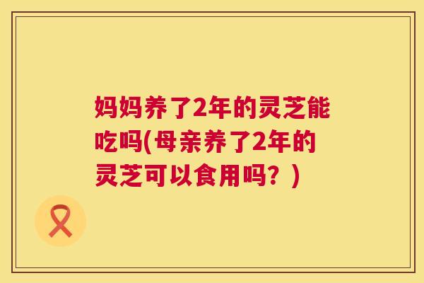 妈妈养了2年的灵芝能吃吗(母亲养了2年的灵芝可以食用吗?) 妈妈养了2年的灵芝能吃吗(母亲养了2年的灵芝可以食用吗?)