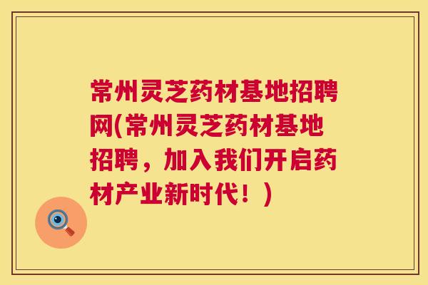 常州灵芝药材基地招聘网(常州灵芝药材基地招聘,加入我们开启药材产业新时代!) 常州灵芝药材基地招聘网(常州灵芝药材基地招聘,加入我们开启药材产业新时代!)