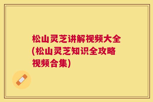 松山灵芝讲解视频大全(松山灵芝知识全攻略视频合集)
