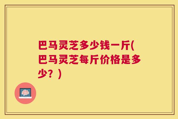 巴马灵芝多少钱一斤(巴马灵芝每斤价格是多少?) 巴马灵芝多少钱一斤(巴马灵芝每斤价格是多少?)