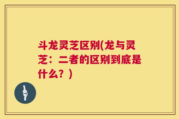 斗龙灵芝区别(龙与灵芝:二者的区别到底是什么?) 斗龙灵芝区别(龙与灵芝:二者的区别到底是什么?)