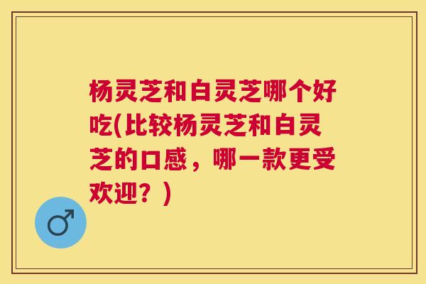 杨灵芝和白灵芝哪个好吃(比较杨灵芝和白灵芝的口感，哪一款更受欢迎？)
