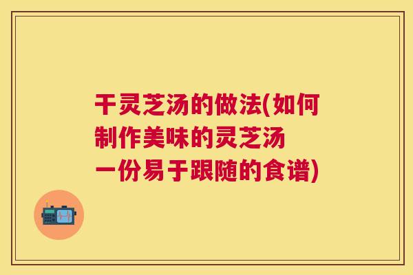 干灵芝汤的做法(如何制作美味的灵芝汤  一份易于跟随的食谱)