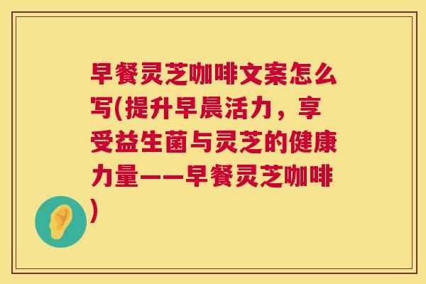 早餐灵芝咖啡文案怎么写(提升早晨活力，享受益生菌与灵芝的健康力量——早餐灵芝咖啡)