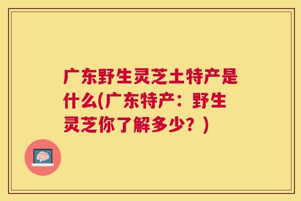 广东野生灵芝土特产是什么(广东特产:野生灵芝你了解多少?) 广东野生灵芝土特产是什么(广东特产:野生灵芝你了解多少?)