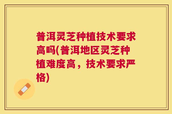 普洱灵芝种植技术要求高吗(普洱地区灵芝种植难度高,技术要求严格) 普洱灵芝种植技术要求高吗(普洱地区灵芝种植难度高,技术要求严格)