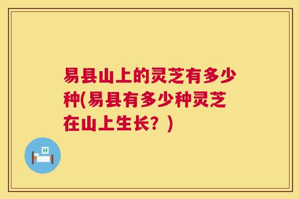 易县山上的灵芝有多少种(易县有多少种灵芝在山上生长?) 易县山上的灵芝有多少种(易县有多少种灵芝在山上生长?)