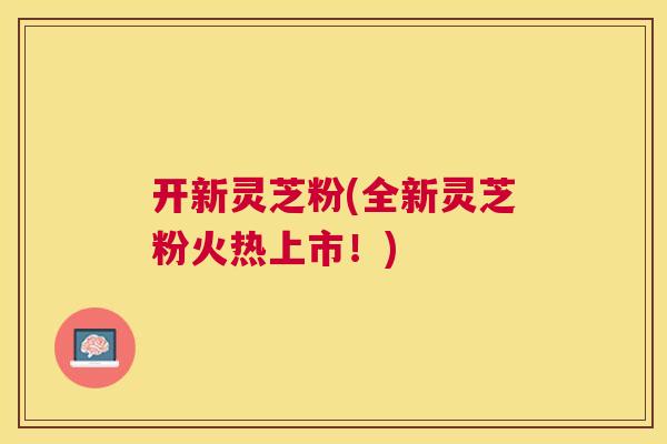 开新灵芝粉(全新灵芝粉火热上市！)