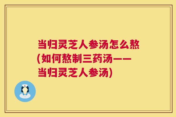 当归灵芝人参汤怎么熬(如何熬制三药汤——当归灵芝人参汤)