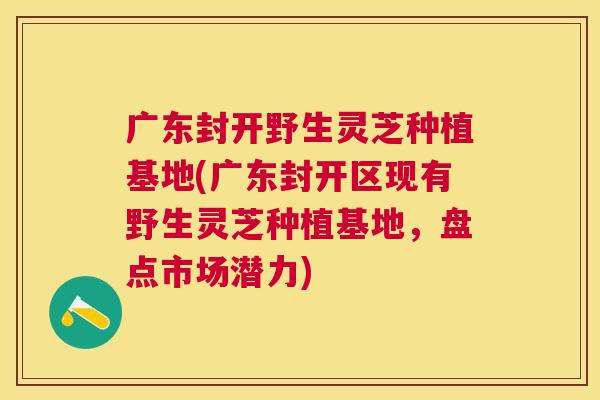 广东封开野生灵芝种植基地(广东封开区现有野生灵芝种植基地,盘点市场潜力) 广东封开野生灵芝种植基地(广东封开区现有野生灵芝种植基地,盘点市场潜力)