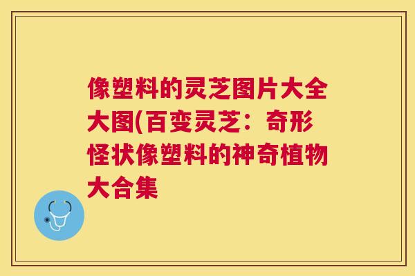 像塑料的灵芝图片大全大图(百变灵芝：奇形怪状像塑料的神奇植物大合集