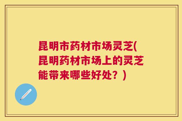 昆明市药材市场灵芝(昆明药材市场上的灵芝能带来哪些好处？)
