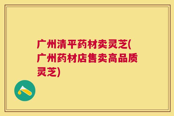 广州清平药材卖灵芝(广州药材店售卖高品质灵芝)