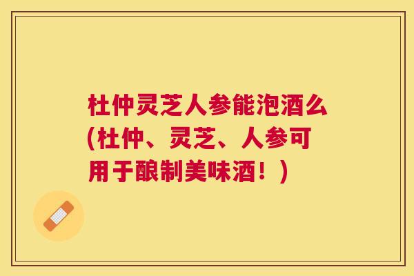 杜仲灵芝人参能泡酒么(杜仲、灵芝、人参可用于酿制美味酒！)
