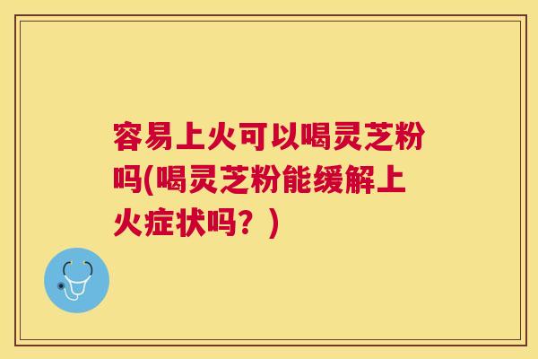 容易上火可以喝灵芝粉吗(喝灵芝粉能缓解上火症状吗？)