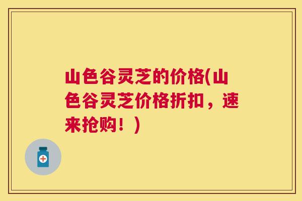 山色谷灵芝的价格(山色谷灵芝价格折扣，速来抢购！)