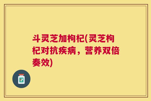 斗灵芝加枸杞(灵芝枸杞对抗,营养双倍奏效) 斗灵芝加枸杞(灵芝枸杞对抗,营养双倍奏效)