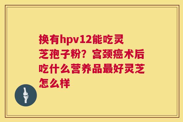 换有hpv12能吃灵芝孢子粉?宫颈术后吃什么营养品好灵芝怎么样 换有hpv12能吃灵芝孢子粉?宫颈术后吃什么营养品好灵芝怎么样