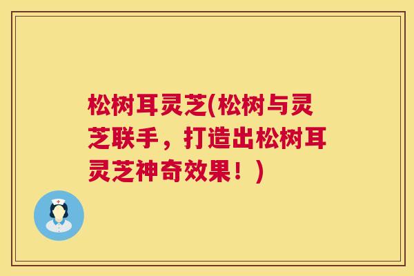 松树耳灵芝(松树与灵芝联手,打造出松树耳灵芝神奇效果!) 松树耳灵芝(松树与灵芝联手,打造出松树耳灵芝神奇效果!)