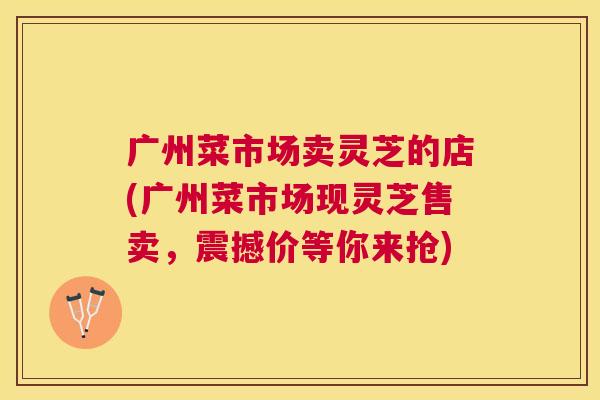 广州菜市场卖灵芝的店(广州菜市场现灵芝售卖，震撼价等你来抢)