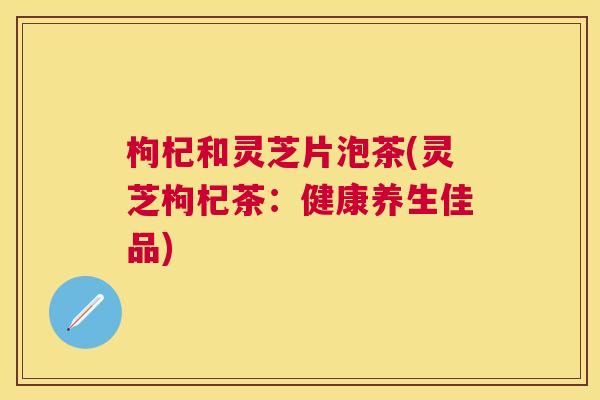 枸杞和灵芝片泡茶(灵芝枸杞茶：健康养生佳品)