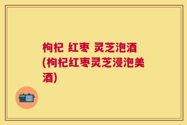 枸杞 红枣 灵芝泡酒(枸杞红枣灵芝浸泡美酒) 枸杞 红枣 灵芝泡酒(枸杞红枣灵芝浸泡美酒)