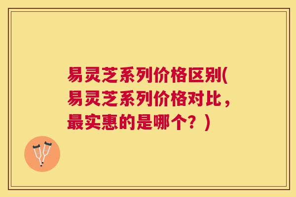 易灵芝系列价格区别(易灵芝系列价格对比,实惠的是哪个?) 易灵芝系列价格区别(易灵芝系列价格对比,实惠的是哪个?)