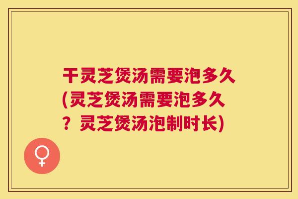 干灵芝煲汤需要泡多久(灵芝煲汤需要泡多久？灵芝煲汤泡制时长)