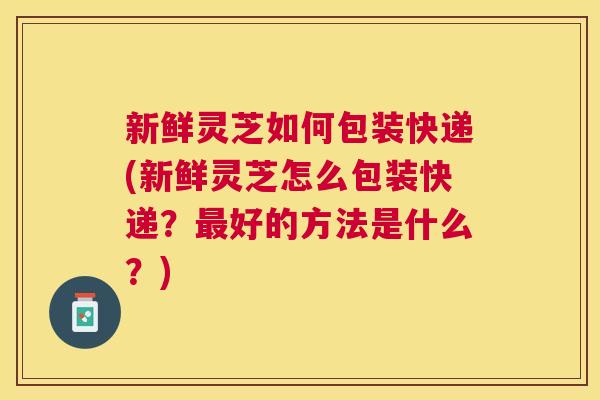 新鲜灵芝如何包装快递(新鲜灵芝怎么包装快递？好的方法是什么？)