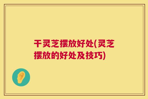 干灵芝摆放好处(灵芝摆放的好处及技巧) 干灵芝摆放好处(灵芝摆放的好处及技巧)