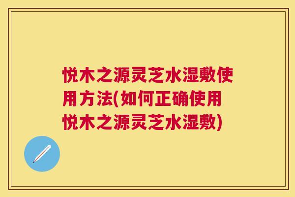 悦木之源灵芝水湿敷使用方法(如何正确使用悦木之源灵芝水湿敷)