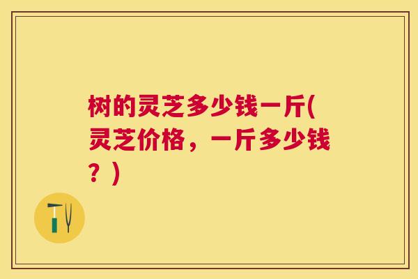 树的灵芝多少钱一斤(灵芝价格,一斤多少钱?) 树的灵芝多少钱一斤(灵芝价格,一斤多少钱?)