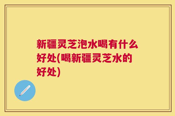 新疆灵芝泡水喝有什么好处(喝新疆灵芝水的好处)