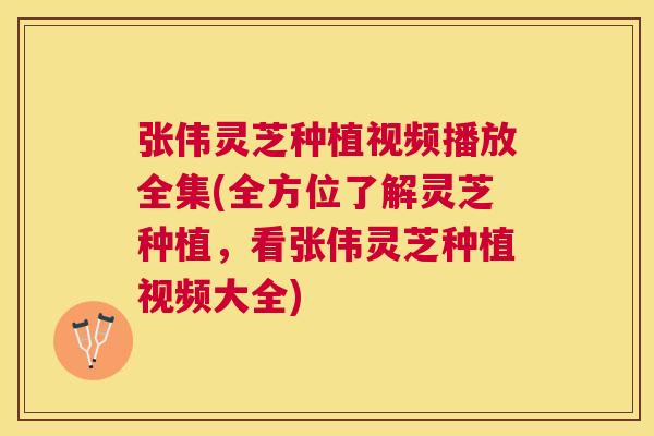 张伟灵芝种植视频播放全集(全方位了解灵芝种植，看张伟灵芝种植视频大全)