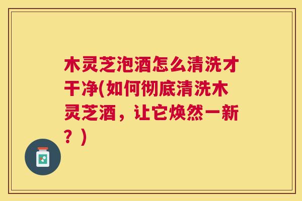 木灵芝泡酒怎么清洗才干净(如何彻底清洗木灵芝酒,让它焕然一新?) 木灵芝泡酒怎么清洗才干净(如何彻底清洗木灵芝酒,让它焕然一新?)
